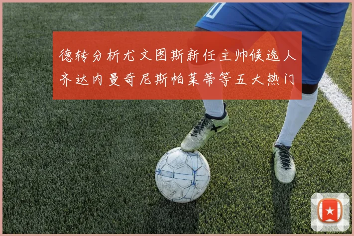 德转分析尤文图斯新任主帅候选人齐达内曼奇尼斯帕莱蒂等五大热门人选
