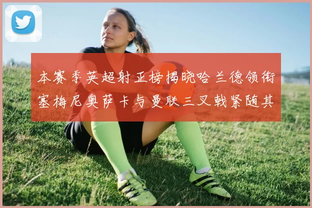 本赛季英超射正榜揭晓哈兰德领衔塞梅尼奥萨卡与曼联三叉戟紧随其后