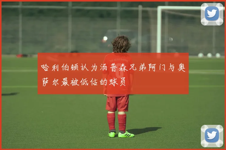 哈利伯顿认为汤普森兄弟阿门与奥萨尔最被低估的球员