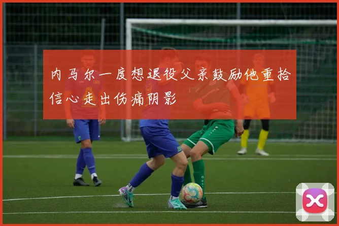 内马尔一度想退役父亲鼓励他重拾信心走出伤痛阴影