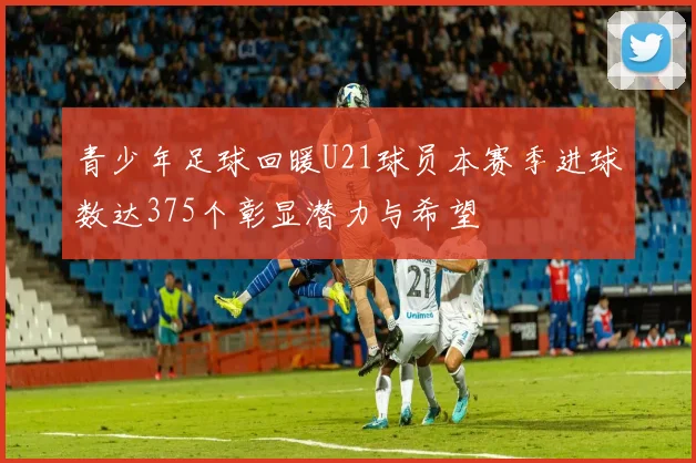 青少年足球回暖U21球员本赛季进球数达375个彰显潜力与希望