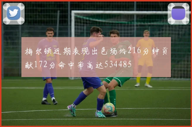梅尔顿近期表现出色场均216分钟贡献172分命中率高达534485