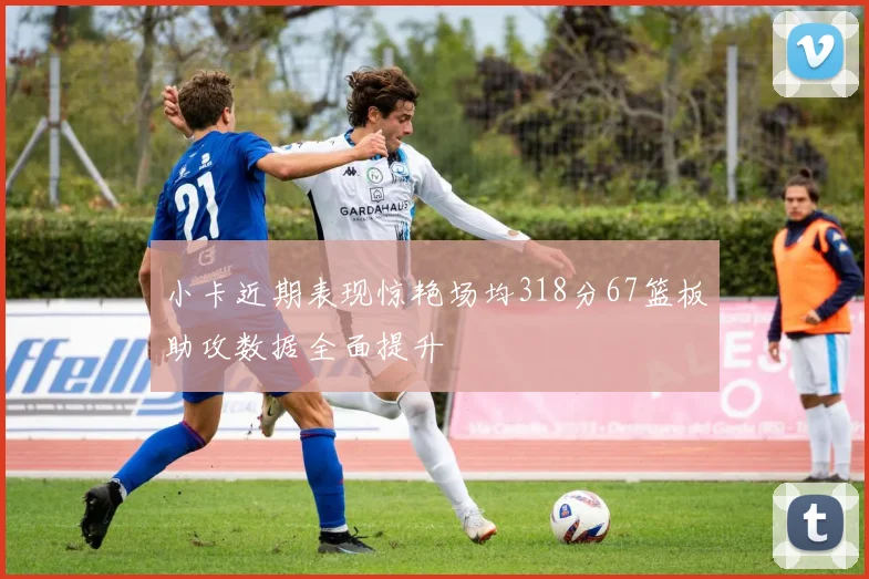 小卡近期表现惊艳场均318分67篮板助攻数据全面提升