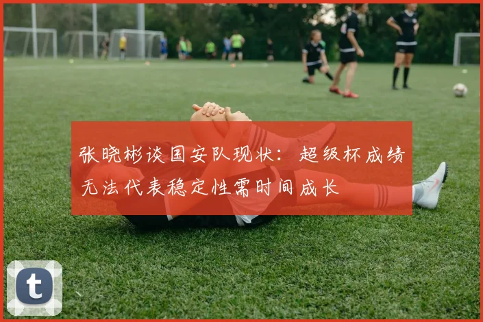 张晓彬谈国安队现状：超级杯成绩无法代表稳定性需时间成长