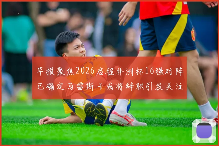 早报聚焦2026启程非洲杯16强对阵已确定马雷斯卡或将辞职引发关注
