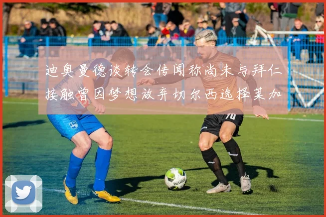 迪奥曼德谈转会传闻称尚未与拜仁接触曾因梦想放弃切尔西选择莱加内斯