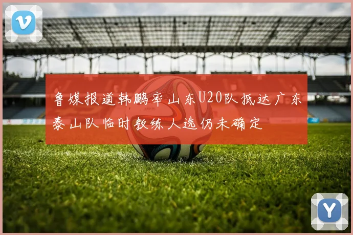 鲁媒报道韩鹏率山东U20队抵达广东泰山队临时教练人选仍未确定