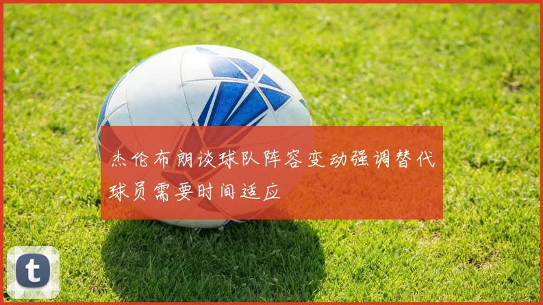 杰伦布朗谈球队阵容变动强调替代球员需要时间适应