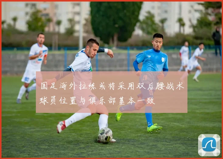 国足海外拉练或将采用双后腰战术球员位置与俱乐部基本一致
