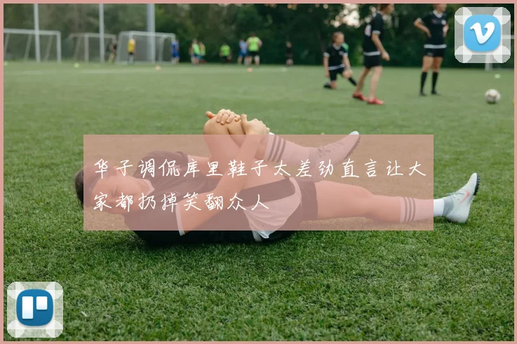 华子调侃库里鞋子太差劲直言让大家都扔掉笑翻众人