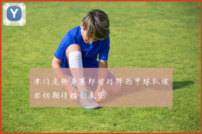 津门虎热身赛即将对阵西甲球队埃尔切期待精彩表现