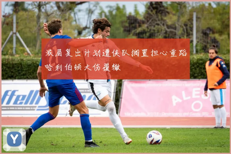 浓眉复出计划遭侠队搁置担心重蹈哈利伯顿大伤覆辙