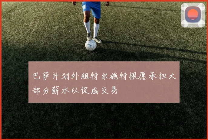巴萨计划外租特尔施特根愿承担大部分薪水以促成交易