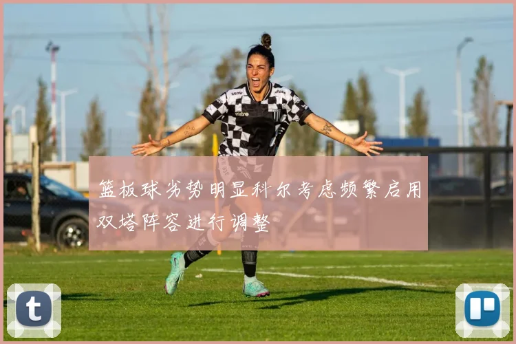 篮板球劣势明显科尔考虑频繁启用双塔阵容进行调整