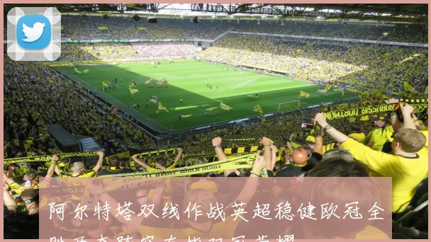 阿尔特塔双线作战英超稳健欧冠全胜两套阵容直指双冠荣耀