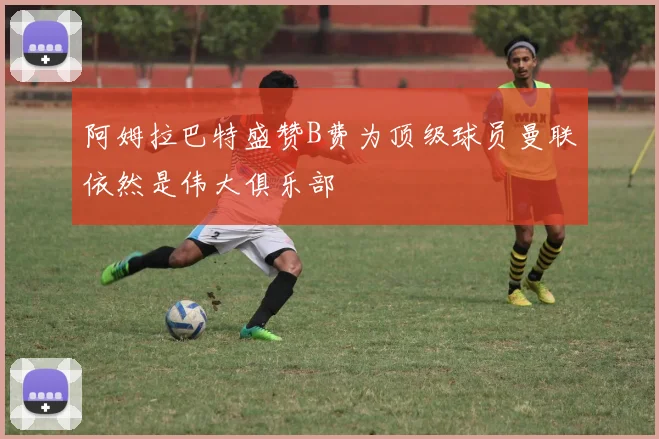 阿姆拉巴特盛赞B费为顶级球员曼联依然是伟大俱乐部