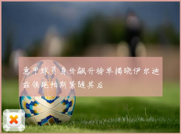 意甲球员身价飙升榜单揭晓伊尔迪兹领跑帕斯紧随其后