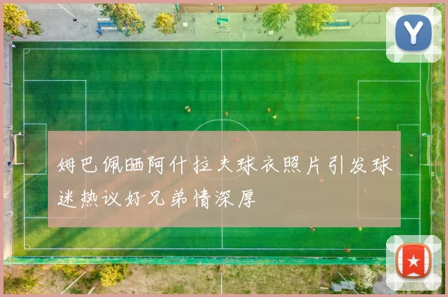 姆巴佩晒阿什拉夫球衣照片引发球迷热议好兄弟情深厚