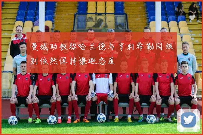 曼城助教称哈兰德与亨利希勒同级别依然保持谦逊态度