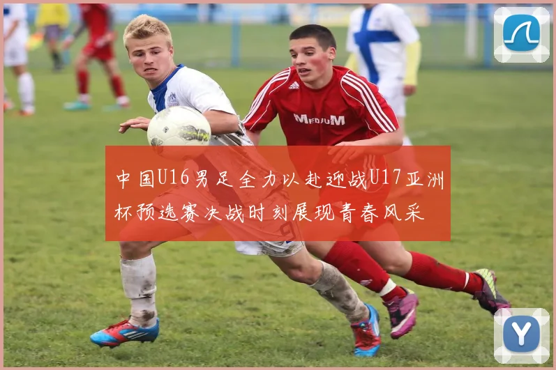 中国U16男足全力以赴迎战U17亚洲杯预选赛决战时刻展现青春风采