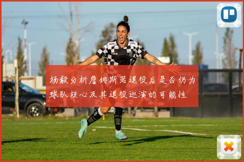 杨毅分析詹姆斯若退役后是否仍为球队核心及其退役巡演的可能性