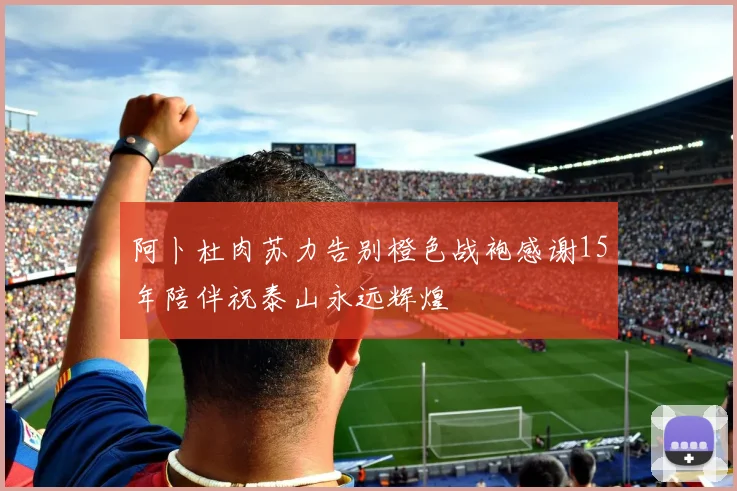 阿卜杜肉苏力告别橙色战袍感谢15年陪伴祝泰山永远辉煌