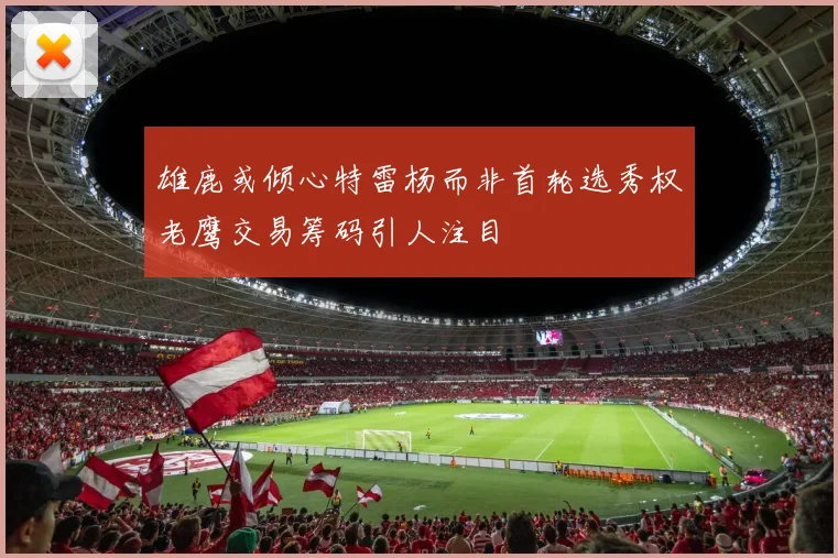 雄鹿或倾心特雷杨而非首轮选秀权老鹰交易筹码引人注目