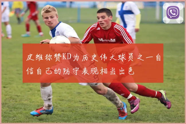 皮维称赞KD为历史伟大球员之一自信自己的防守表现相当出色