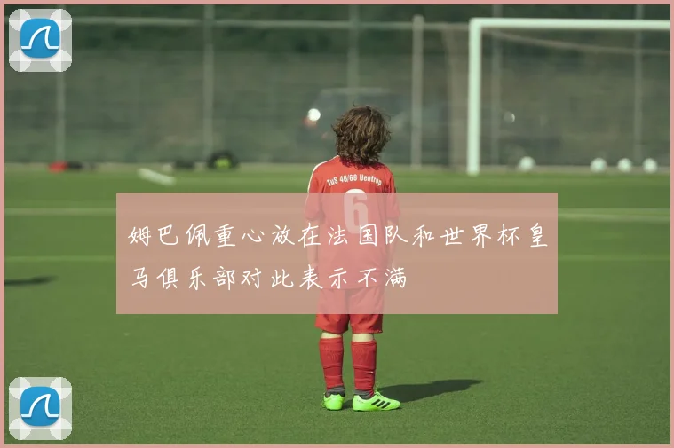 姆巴佩重心放在法国队和世界杯皇马俱乐部对此表示不满