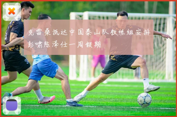 克雷桑抵达中国泰山队教练组安排彭啸陈泽仕一周假期