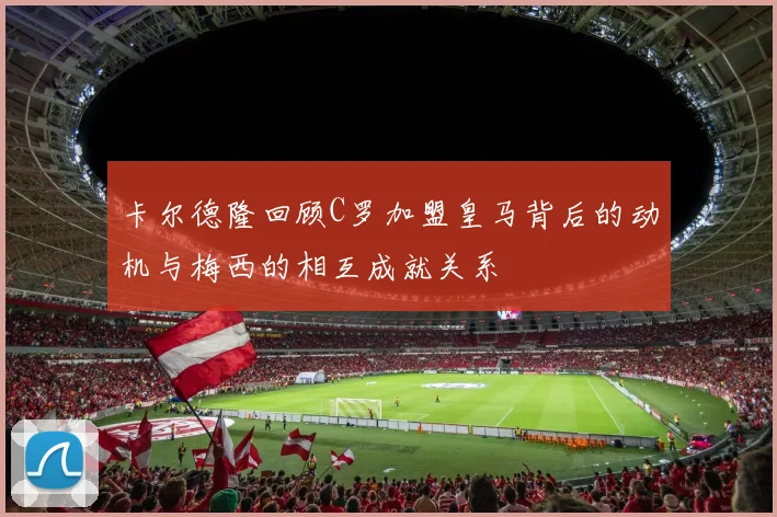 卡尔德隆回顾C罗加盟皇马背后的动机与梅西的相互成就关系