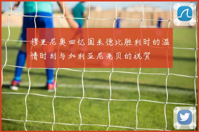 穆里尼奥回忆国米德比胜利时的温情时刻与加利亚尼老贝的祝贺