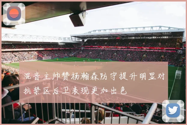 混音主帅赞杨瀚森防守提升明显对抗禁区后卫表现更加出色