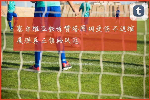 塞尔维亚教练赞塔图姆受伤不退缩展现真正领袖风范