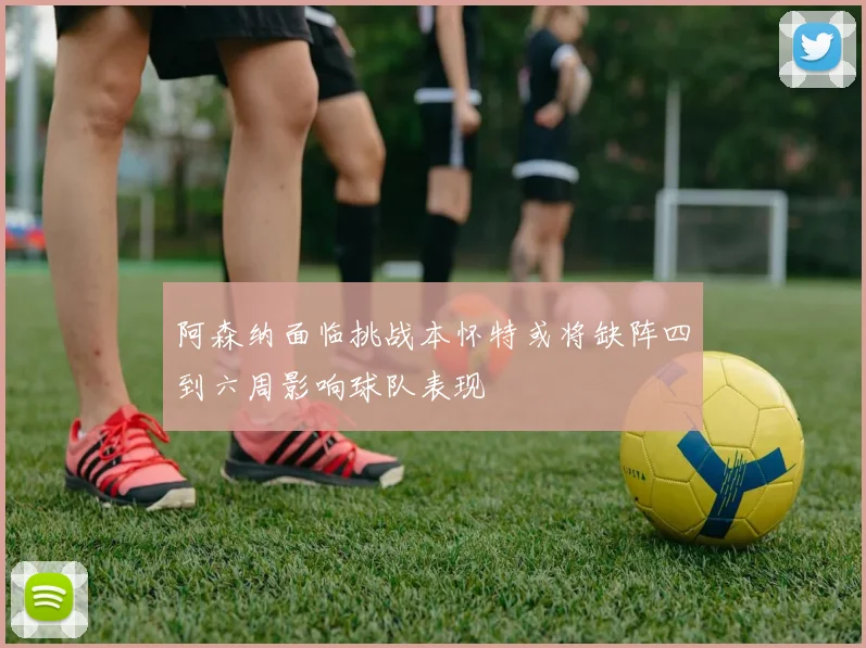 阿森纳面临挑战本怀特或将缺阵四到六周影响球队表现